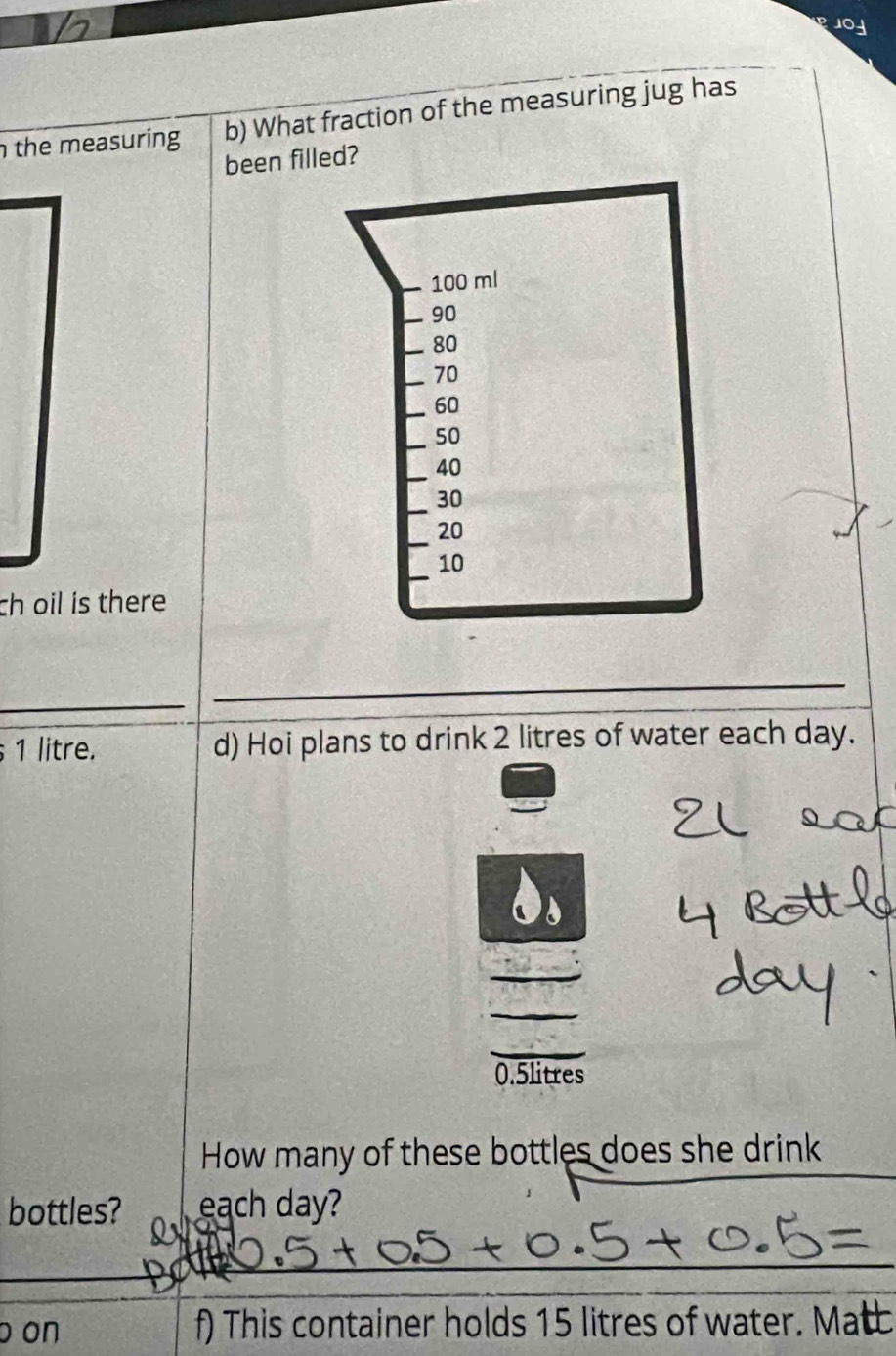 PJOY 
the measuring b) What fraction of the measuring jug has 
been filled? 
ch oil is there 
_ 
_ 
_
1 litre. d) Hoi plans to drink 2 litres of water each day.
0.5litres
_ 
How many of these bottles does she drink 
bottles? each day? 
_ 
_ 
o on f) This container holds 15 litres of water. Mat