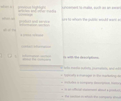 when a previous highlight uncement to make, such as an award 
articles and other media 
coverage 
when an product and service 
ure to whom the public would want ac 
information section 
all of the 
a press release 
contact information 
5 information section ts with the descriptions. 
about the company 
_ 
tells media outlets, journalists, and edit 
_typically a manager in the marketing de 
_includes a company description, history 
_ 
is an official statement about a product 
_ 
the section in which the company shoul