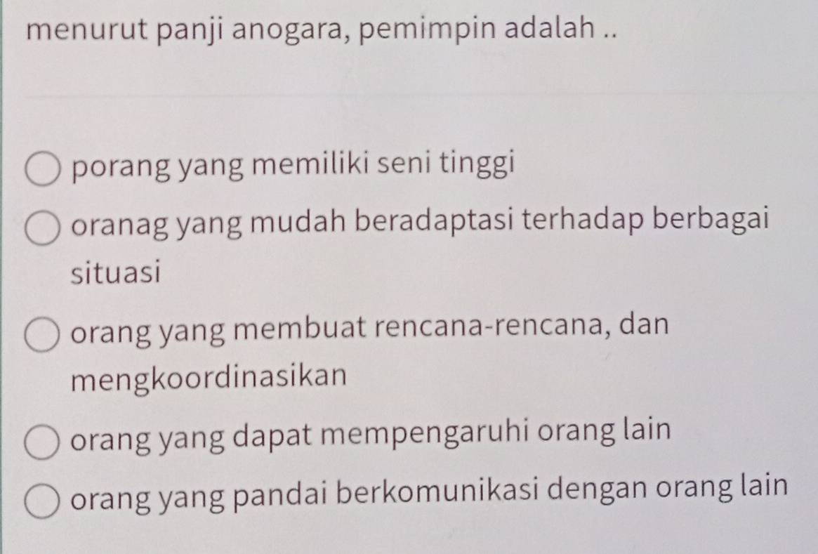 menurut panji anogara, pemimpin adalah ..
porang yang memiliki seni tinggi
oranag yang mudah beradaptasi terhadap berbagai
situasi
orang yang membuat rencana-rencana, dan
mengkoordinasikan
orang yang dapat mempengaruhi orang lain
orang yang pandai berkomunikasi dengan orang lain