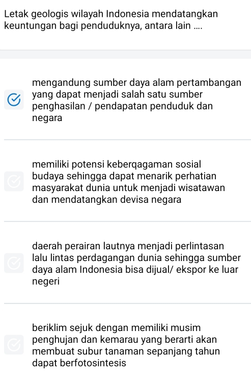 Letak geologis wilayah Indonesia mendatangkan
keuntungan bagi penduduknya, antara lain ....
mengandung sumber daya alam pertambangan
yang dapat menjadi salah satu sumber
penghasilan / pendapatan penduduk dan
negara
memiliki potensi keberqagaman sosial
budaya sehingga dapat menarik perhatian
masyarakat dunia untuk menjadi wisatawan
dan mendatangkan devisa negara
daerah perairan lautnya menjadi perlintasan
lalu lintas perdagangan dunia sehingga sumber
daya alam Indonesia bisa dijual/ ekspor ke luar
negeri
beriklim sejuk dengan memiliki musim
penghujan dan kemarau yang berarti akan
membuat subur tanaman sepanjang tahun
dapat berfotosintesis