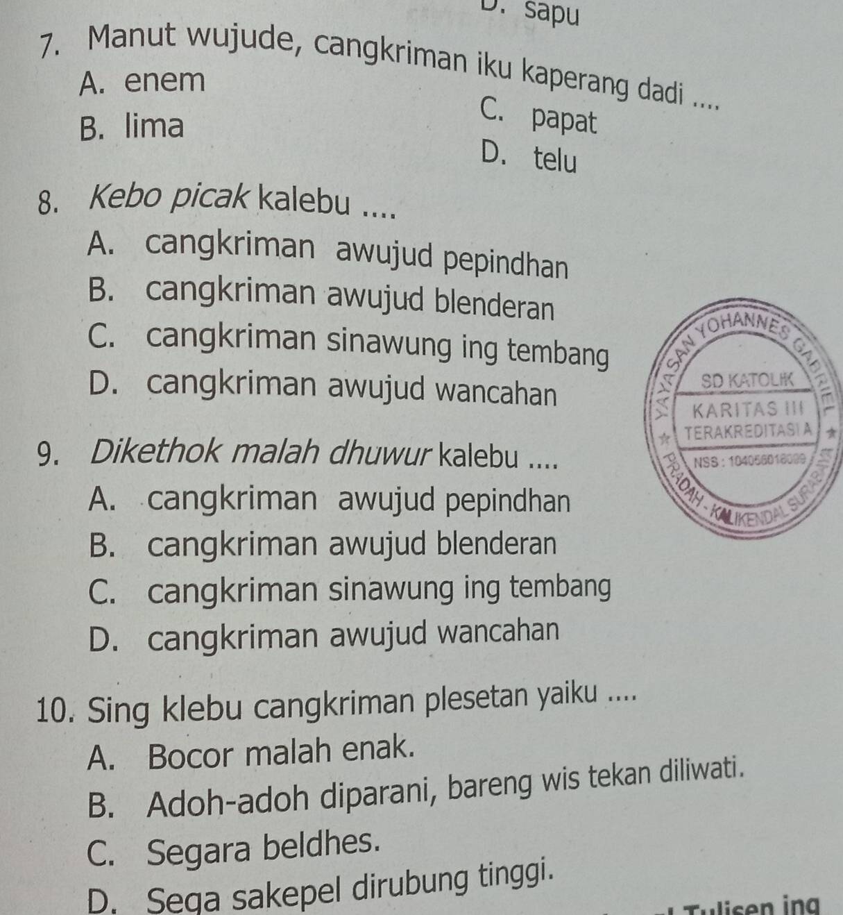 sapu
7. Manut wujude, cangkriman iku kaperang dadi .....
A. enem
B. lima
C. papat
D. telu
8. Kebo picak kalebu ....
A. cangkriman awujud pepindhan
B. cangkriman awujud blenderan
C. cangkriman sinawung ing tembang
D. cangkriman awujud wancahan 
9. Dikethok malah dhuwur kalebu ....
A. cangkriman awujud pepindhan
B. cangkriman awujud blenderan
C. cangkriman sinawung ing tembang
D. cangkriman awujud wancahan
10. Sing klebu cangkriman plesetan yaiku ....
A. Bocor malah enak.
B. Adoh-adoh diparani, bareng wis tekan diliwati.
C. Segara beldhes.
D. Seqa sakepel dirubung tinggi.
Tulisen ing