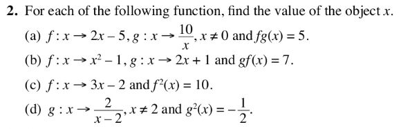 For each of the following function, find the value of the object x. 
(a) f:xto 2x-5, g:xto  10/x , x!= 0 and fg(x)=5. 
(b) f:xto x^2-1, g:xto 2x+1 and gf(x)=7. 
(c) f:xto 3x-2 and f^2(x)=10. 
(d) g:xto  2/x-2 , x!= 2 and g^2(x)=- 1/2 .