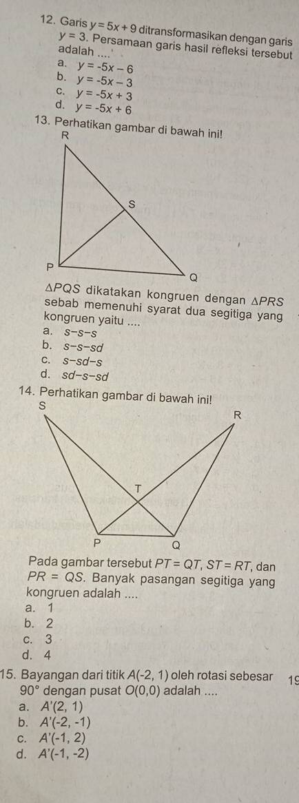 Garis y=5x+9 ditransformasikan dengan garis
y=3. Persamaan garis hasil refleksi tersebut
adalah ..
a.
b. y=-5x-6
y=-5x-3
C. y=-5x+3
d. y=-5x+6
dikatakan kongruen dengan △ PRS
sebab memenuhi syarat dua segitiga yang
kongruen yaitu ....
a. s-s-s
b. s-s-sd
C. s-sd-s
d. sd-s-sd
Pada gambar tersebut PT=QT,ST=RT , dan
PR=QS. Banyak pasangan segitiga yang
kongruen adalah ....
a. 1
b. 2
c. 3
d. 4
15. Bayangan dari titik A(-2,1) oleh rotasi sebesar 1
90° dengan pusat O(0,0) adalah ....
a. A'(2,1)
b. A'(-2,-1)
C. A'(-1,2)
d. A'(-1,-2)