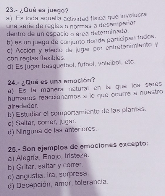 23.- ¿Qué es juego?
a) Es toda aquella actividad física que involucra
una serie de reglas o normas a desempeñar
dentro de un espacio o área determinada.
b) es un juego de conjunto donde participan todos.
c) Acción y efecto de jugar por entretenimiento y
con reglas flexibles.
d) Es jugar basquetbol, futbol, voleibol, etc.
24.- ¿Qué es una emoción?
a) Es la manera natural en la que los seres
humanos reaccionamos a lo que ocurre a nuestro
alrededor.
b) Estudiar el comportamiento de las plantas.
c) Saltar, correr, jugar.
d) Ninguna de las anteriores.
25.- Son ejemplos de emociones excepto:
a) Alegría, Enojo, tristeza.
b) Gritar, saltar y correr.
c) angustia, ira, sorpresa.
d) Decepción, amor, tolerancia.