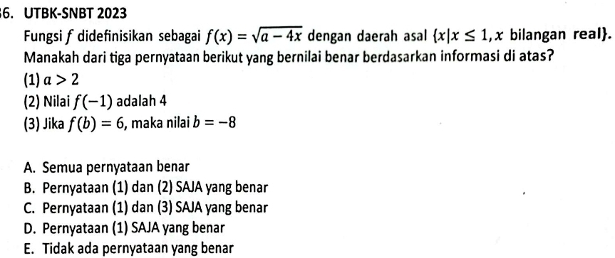 UTBK-SNBT 2023
Fungsi f didefinisikan sebagai f(x)=sqrt(a-4x) dengan daerah asal  x|x≤ 1 , x bilangan real.
Manakah dari tiga pernyataan berikut yang bernilai benar berdasarkan informasi di atas?
(1) a>2
(2) Nilai f(-1) adalah 4
(3) Jika f(b)=6 , maka nilai b=-8
A. Semua pernyataan benar
B. Pernyataan (1) dan (2) SAJA yang benar
C. Pernyataan (1) dan (3) SAJA yang benar
D. Pernyataan (1) SAJA yang benar
E. Tidak ada pernyataan yang benar