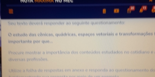 Seu texto deverá responder ao seguinte questionamento: 
O estudo das cônicas, quádricas, espaços vetoriais e transformações 
importante por que... 
Procure mostrar a importância dos conteúdos estudados no cotidiano e 
diversas profissões. 
Utlize a folha de respostas em anexo e responda ao questionamento do