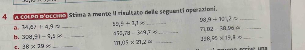 A COLPO D'OCCHIO Stima a mente il risultato delle seguenti operazioni. 
_ 59,9+3,1approx
_ 98,9+101,2approx
a. 34,67+4,9approx __ 71,02-38,96approx _
456,78-349,7approx
b. 308,91-9,5approx __ 398,95* 19,8approx _
111,05* 21,2approx
C. 38* 29approx _ scriv e un a