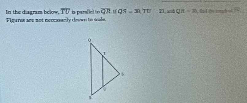 In the diagram below, overline TU is parallel to overline QR If QS=30, TU=21 and QR=36 , frd this rongth of TS. 
Figures are not necessarily drawn to scale.