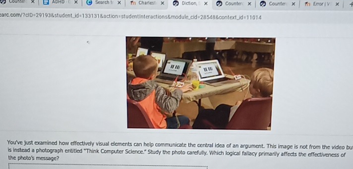 Counter ADHD × Search t X Tn Chariest x Diction × Counter: × Counter Th Erroe | V 
earc.com/?cID=29193&student_id=133131&action=studentInteractions&module_cid=28548&context_ic d=11014 
You've just examined how effectively visual elements can help communicate the central idea of an argument. This image is not from the video bu 
is instead a photograph entitled 'Think Computer Science.' Study the photo carefully. Which logical fallacy primarily affects the effectiveness of 
the photo's message?