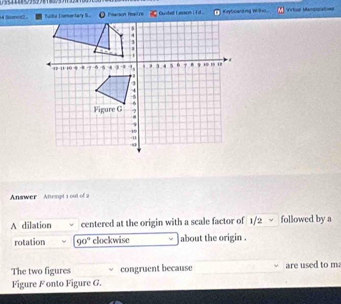 lsence2DPearson Realize Guided tasson I E d . Keyboarding Wilho Virlual Manpulatoe 
Answer Attempt 1 out of 2 
A dilation centered at the origin with a scale factor of 1/2 √ followed by a 
rotation 90° clockwise about the origin . 
The two figures congruent because are used to ma 
Figure Fonto Figure G.