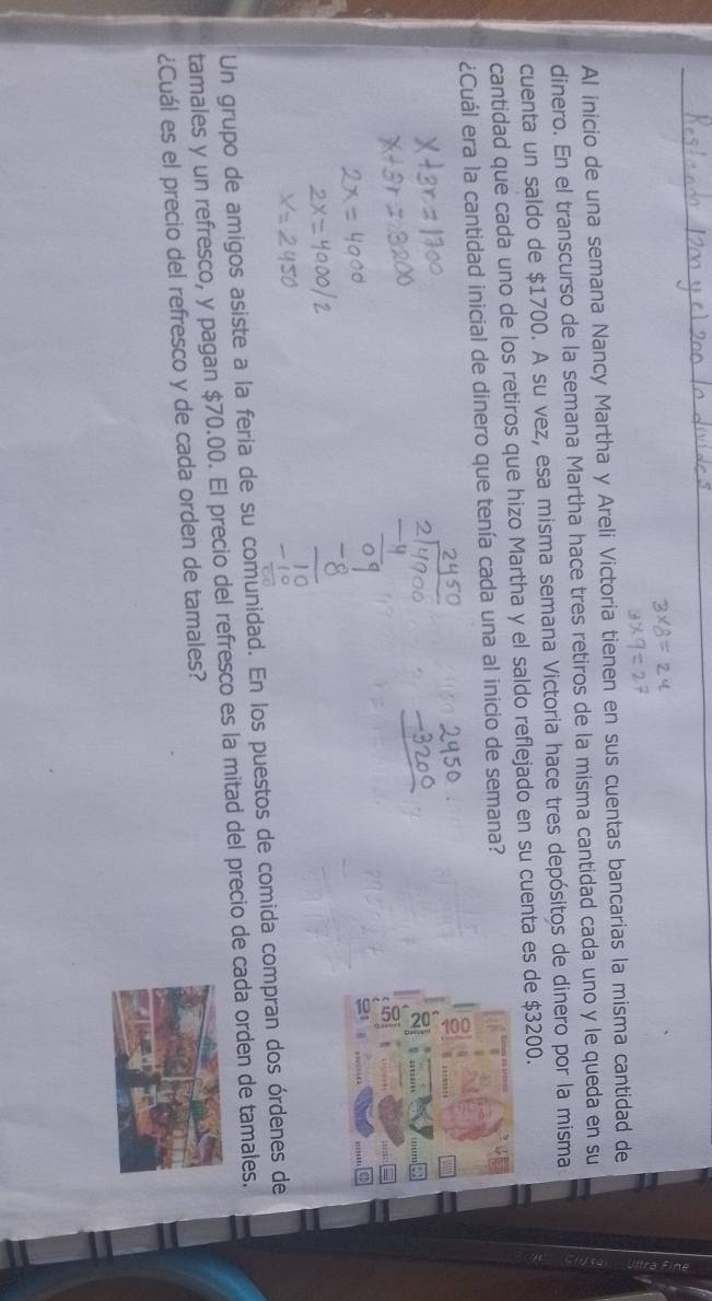 Al inicio de una semana Nancy Martha y Areli Victoria tienen en sus cuentas bancarias la misma cantidad de 
dinero. En el transcurso de la semana Martha hace tres retiros de la misma cantidad cada uno y le queda en su 
cuenta un saldo de $1700. A su vez, esa misma semana Victoria hace tres depósitos de dinero por la misma 
cantidad que cada uno de los retiros que hizo Martha y el saldo reflejado en su cuenta es de $3200. 
¿Cuál era la cantidad inicial de dinero que tenía cada una al início de semana? 
a 
Un grupo de amigos asiste a la feria de su comunidad. En los puestos de comida compran dos órdenes de 
tamales y un refresco, y pagan $70.00. El precio del refresco es la mitad del precio de cada orden de tamales. 
¿Cuál es el precio del refresco y de cada orden de tamales?