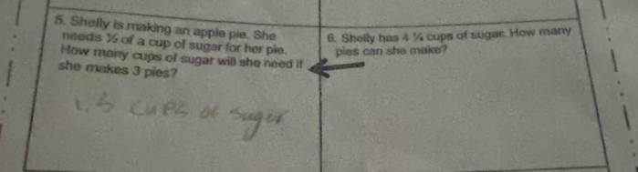 Shelly is making an apple pie. She 6. Shelly has 4 ¼ cups of sugar. How many 
needs ½ of a cup of sugar for her pie. pies can she make? 
How many cups of sugar will she need if 
she makes 3 pies?