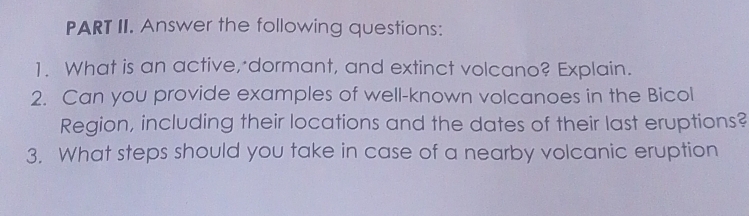 PART II. Answer the following questions: 
1. What is an active, dormant, and extinct volcano? Explain. 
2. Can you provide examples of well-known volcanoes in the Bicol 
Region, including their locations and the dates of their last eruptions? 
3. What steps should you take in case of a nearby volcanic eruption