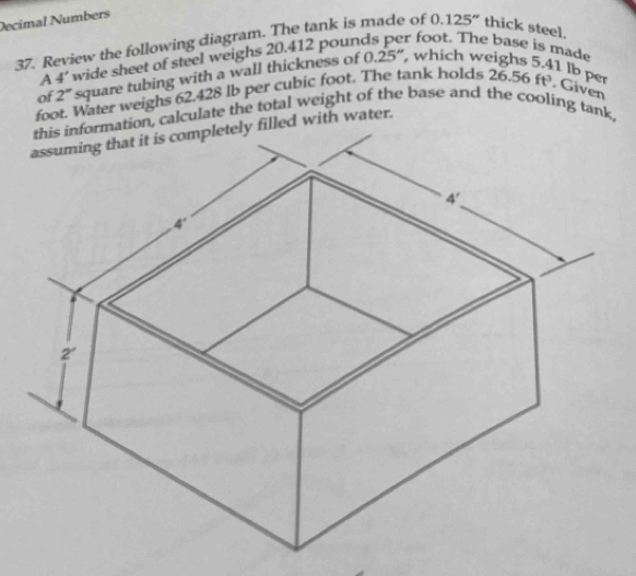 Decimal Numbers
37. Review the following diagram. The tank is made of 0.125'' thick steel.
A 4' wide sheet of steel weighs 20.412 pounds per foot. The base is made
of 2° square tubing with a wall thickness of 0.25", which weighs 5.
1 lbper
foot. Water weighs 62.428 lb per cubic foot. The tank holds 26.56 ft. Given
on, calculate the total weight of the base and the cooling tank,
ed with water.