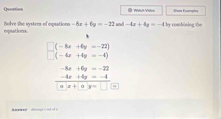 Question Watch Video Show Examples 
Solve the system of equations -8x+6y=-22 and -4x+4y=-4 by combining the 
equations.
(-8x+6y=-22)
(-4x+4y=-4)
-8x+6y=-22
-4x+4y=-4
O x+0y=□ try 
Answer Attempt 1 out of 2