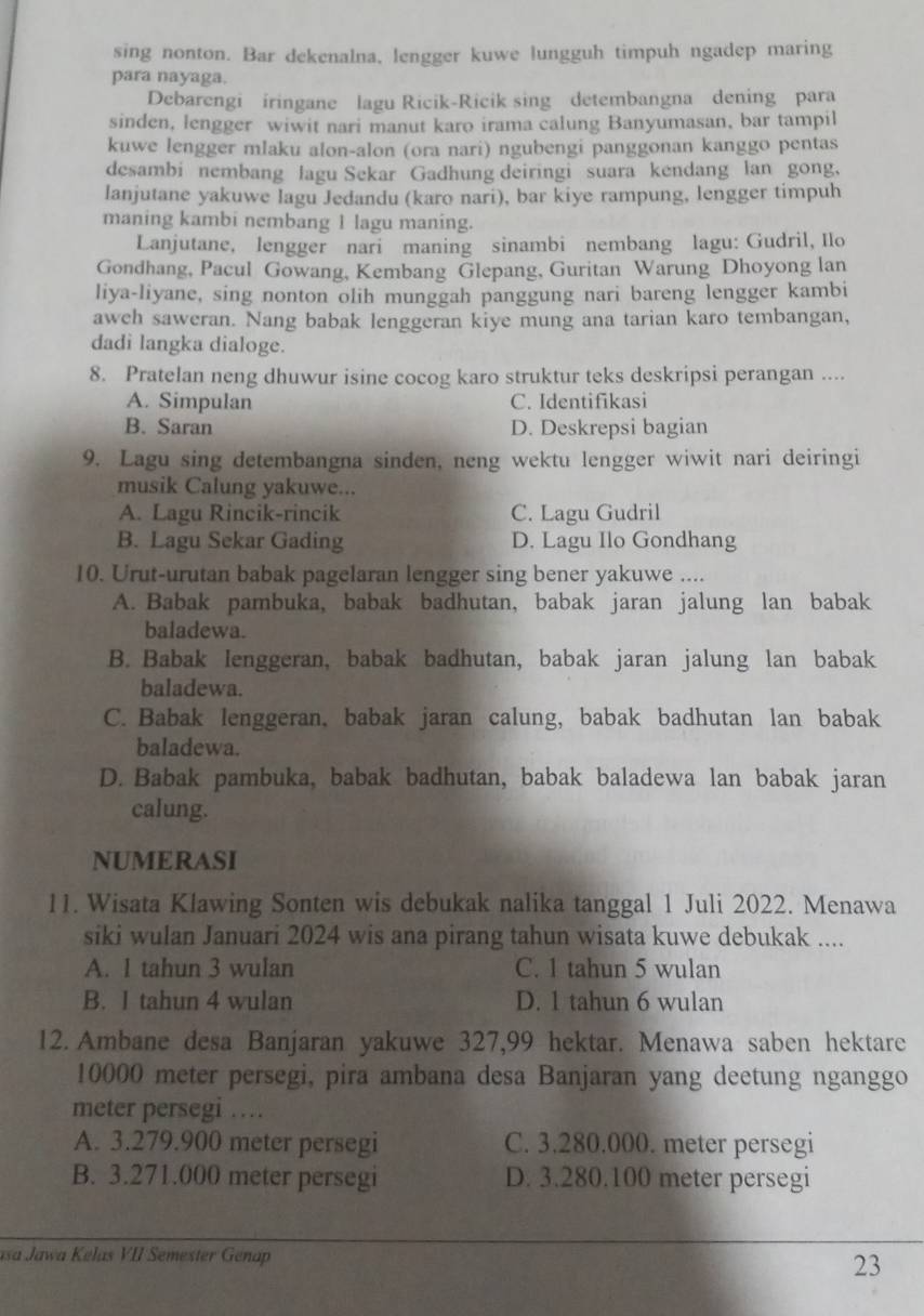 sing nonton. Bar dekenalna, lengger kuwe lungguh timpuh ngadep maring
para nayaga.
Debarengi iringane lagu Ricik-Ricik sing detembangna dening para
sinden, lengger wiwit nari manut karo irama calung Banyumasan, bar tampil
kuwe lengger mlaku alon-alon (ora nari) ngubengi panggonan kanggo pentas
desambi nembang lagu Sekar Gadhung deiringi suara kendang lan gong,
lanjutane yakuwe lagu Jedandu (karo nari), bar kiye rampung, lengger timpuh
maning kambi nembang 1 lagu maning.
Lanjutane, lengger nari maning sinambi nembang lagu: Gudril, Ilo
Gondhang, Pacul Gowang, Kembang Glepang, Guritan Warung Dhoyong lan
liya-liyane, sing nonton olih munggah panggung nari bareng lengger kambi
awch saweran. Nang babak lenggeran kiye mung ana tarian karo tembangan,
dadi langka dialoge.
8. Pratelan neng dhuwur isine cocog karo struktur teks deskripsi perangan ....
A. Simpulan C. Identifikasi
B. Saran D. Deskrepsi bagian
9. Lagu sing detembangna sinden, neng wektu lengger wiwit nari deiringi
musik Calung yakuwe...
A. Lagu Rincik-rincik C. Lagu Gudril
B. Lagu Sekar Gading D. Lagu Ilo Gondhang
10. Urut-urutan babak pagelaran lengger sing bener yakuwe ....
A. Babak pambuka, babak badhutan, babak jaran jalung lan babak
baladewa.
B. Babak lenggeran, babak badhutan, babak jaran jalung lan babak
baladewa.
C. Babak lenggeran, babak jaran calung, babak badhutan lan babak
baladewa.
D. Babak pambuka, babak badhutan, babak baladewa lan babak jaran
calung.
NUMERASI
11. Wisata Klawing Sonten wis debukak nalika tanggal 1 Juli 2022. Menawa
siki wulan Januari 2024 wis ana pirang tahun wisata kuwe debukak ....
A. 1 tahun 3 wulan C. 1 tahun 5 wulan
B. I tahun 4 wulan D. 1 tahun 6 wulan
12. Ambane desa Banjaran yakuwe 327,99 hektar. Menawa saben hektare
10000 meter persegi, pira ambana desa Banjaran yang deetung nganggo
meter persegi …
A. 3.279.900 meter persegi C. 3.280.000. meter persegi
B. 3.271.000 meter persegi D. 3.280.100 meter persegi
asa Jawa Kelas VII Semester Genap
23