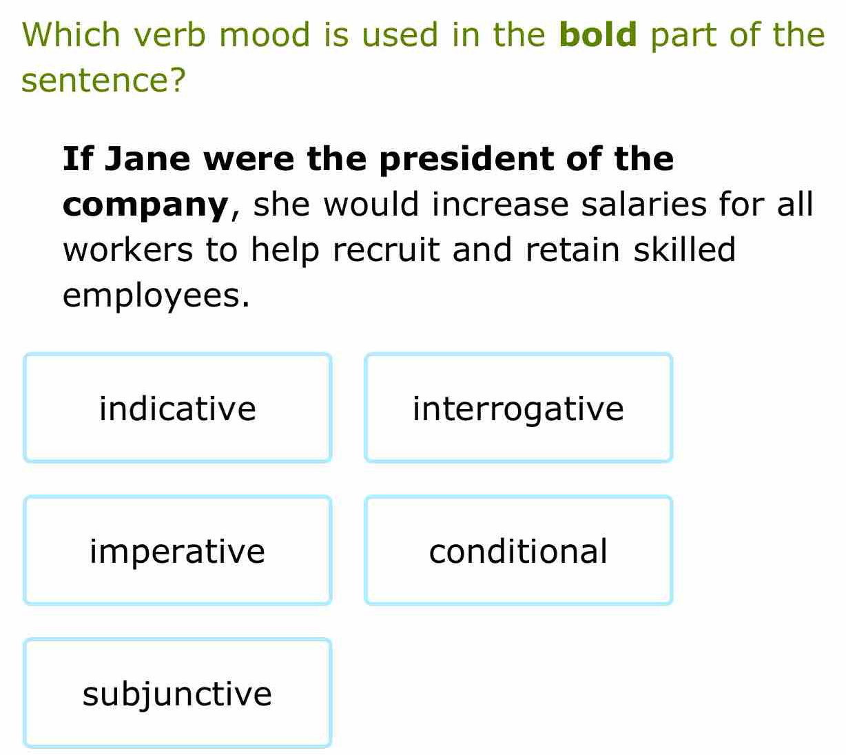 Which verb mood is used in the bold part of the
sentence?
If Jane were the president of the
company, she would increase salaries for all
workers to help recruit and retain skilled
employees.
indicative interrogative
imperative conditional
subjunctive