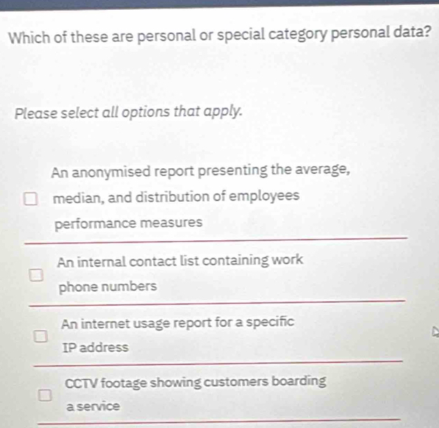 Which of these are personal or special category personal data?
Please select all options that apply.
An anonymised report presenting the average,
median, and distribution of employees
performance measures
An internal contact list containing work
phone numbers
An internet usage report for a specific
IP address
CCTV footage showing customers boarding
a service