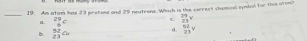 halt as many atoms.
_
19. An atom has 23 protons and 29 neutrons. Which is the correct chemical symbol for this atom?
a. ^29_6C
C. _(23)^(29)V
b. _(23)^(52)Cu
d. _(23)^(52)V