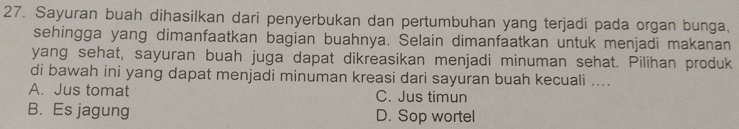 Sayuran buah dihasilkan dari penyerbukan dan pertumbuhan yang terjadi pada organ bunga,
sehingga yang dimanfaatkan bagian buahnya. Selain dimanfaatkan untuk menjadi makanan
yang sehat, sayuran buah juga dapat dikreasikan menjadi minuman sehat. Pilihan produk
di bawah ini yang dapat menjadi minuman kreasi dari sayuran buah kecuali ....
A. Jus tomat C. Jus timun
B. Es jagung D. Sop wortel