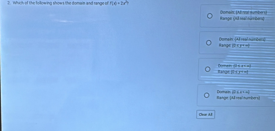 Which of the following shows the domain and range of f(x)=2x^2 ?
Domain: All real numbers
Range: All real numbers
Domain: All real numbers
Range:  0≤ y
Domain  0≤ x
Range:  0≤ y
Domain: (0≤ x
Range: All real numbers
Clear All