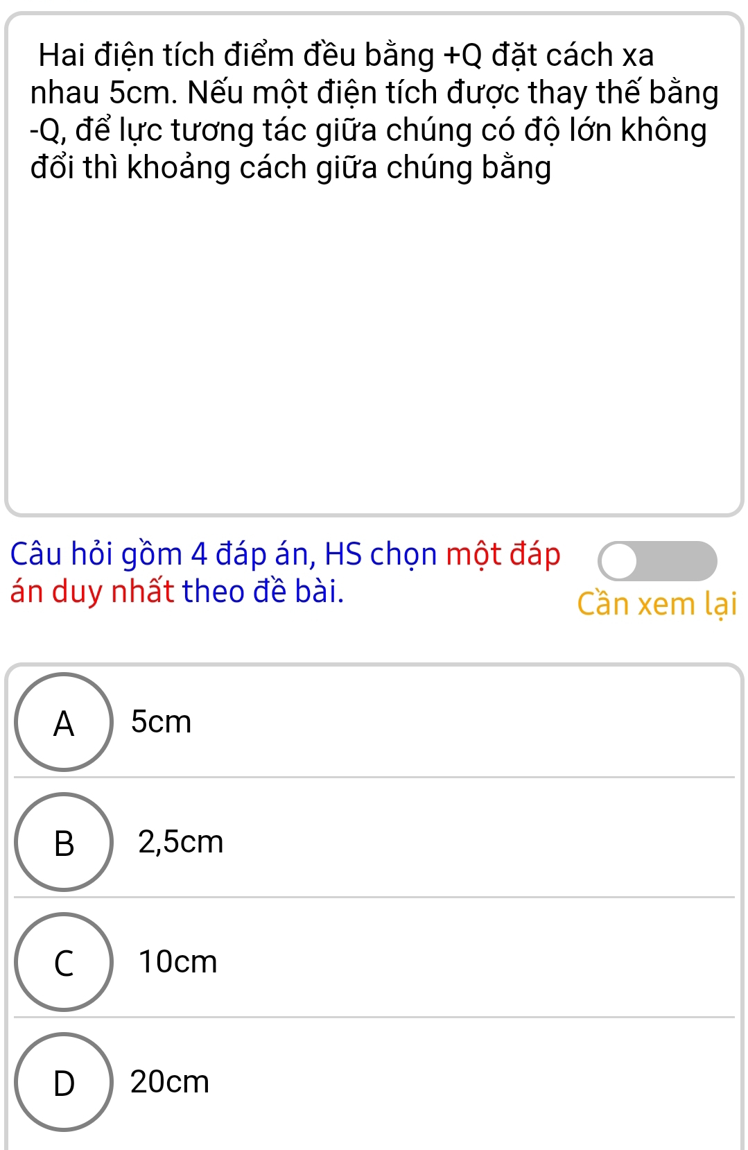 Hai điện tích điểm đều bằng +Q đặt cách xa
nhau 5cm. Nếu một điện tích được thay thế bằng
-Q, để lực tương tác giữa chúng có độ lớn không
đổi thì khoảng cách giữa chúng bằng
Câu hỏi gồm 4 đáp án, HS chọn một đáp
án duy nhất theo đề bài. Cần xem lại
A 5cm
B ) 2,5cm
C) 10cm
D 20cm