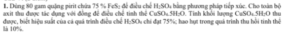 Dùng 80 gam quặng pirit chứa 75 % FeS_2 đề điều chế H_2SO_4 bằng phương pháp tiếp xúc. Cho toàn bộ 
axit thu được tác dụng với đồng đề điều chế tinh thể CuSO_4.5H_2O. Tính khổi lượng CuSO_4.5H_2O thu 
được, biết hiệu suất của cả quá trình điều chế H_2SO_4 chi đạt 75%; hao hụt trong quá trình thu hồi tinh thể 
là 10%.