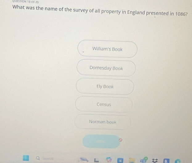 OF 20
What was the name of the survey of all property in England presented in 1086?
William's Book
Domesday Book
Ely Book
Census
Norman book
Q