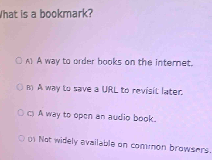 What is a bookmark?
A) A way to order books on the internet.
B) A way to save a URL to revisit later.
C) A way to open an audio book.
D) Not widely available on common browsers.