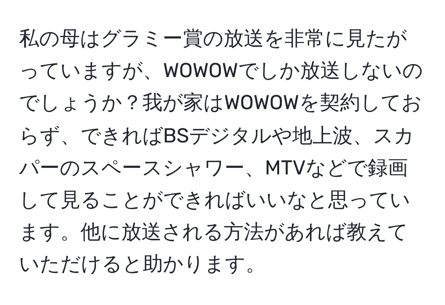 私の母はグラミー賞の放送を非常に見たがっていますが、WOWOWでしか放送しないのでしょうか？我が家はWOWOWを契約しておらず、できればBSデジタルや地上波、スカパーのスペースシャワー、MTVなどで録画して見ることができればいいなと思っています。他に放送される方法があれば教えていただけると助かります。