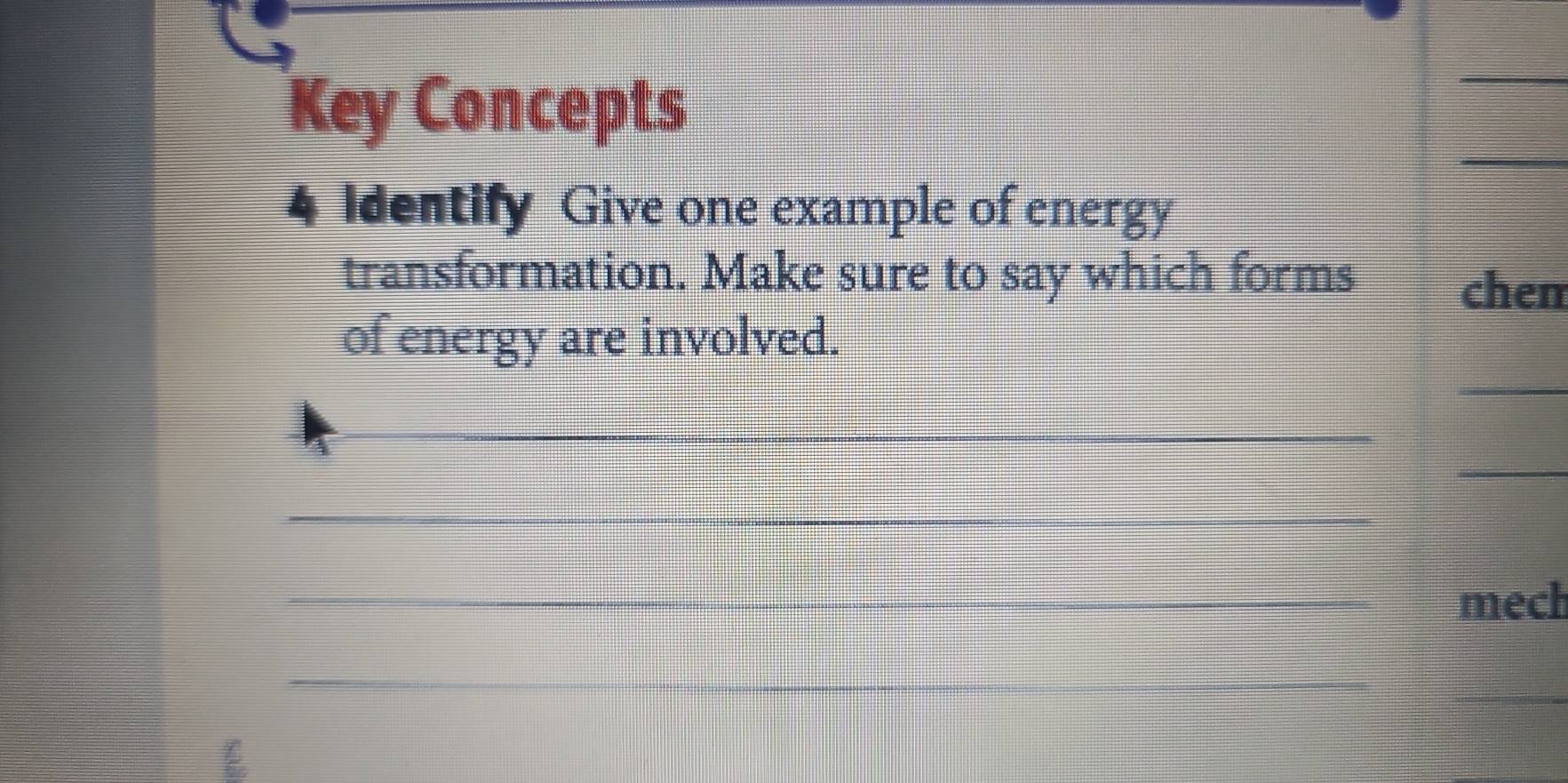 Key Concepts 
_ 
_ 
4 Identify Give one example of energy 
transformation. Make sure to say which forms 
chem 
_ 
of energy are involved. 
__ 
_ 
_ 
_mech 
_ 
_