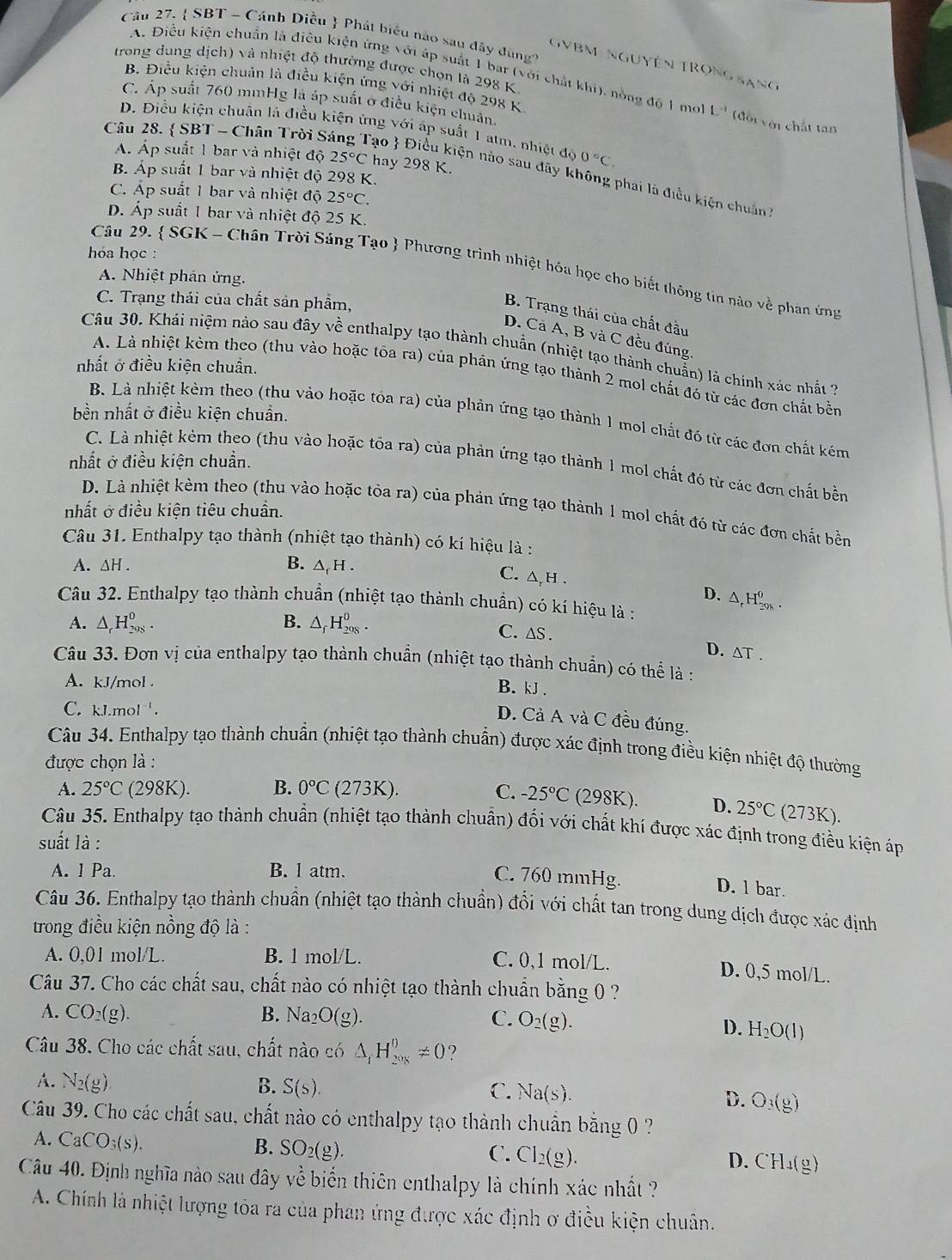  SBT - Cánh Diều  Phát biểu nào sau đây dùng'
GVBM: NgUyên TRọng Sạng
trong dung dịch) và nhiệt độ thưởng được chọn là 298 K
A. Điều kiện chuẩn là điễu kiện ứng với áp suất 1 bar (với chất khi), nồng độ 1 mol L^(-1) đội với chất tan
B. Điều kiện chuân là điều kiện ứng với nhiệt độ 298 K
C. Áp suất 760 mmHg là áp suất ở điều kiện chuân.
D. Điều kiện chuân là điều kiện ứng với áp suất 1 atm, nhiệt độ 0°C,
Câu 28.  SBT - Chân Trời S
Á. Áp suất 1 bar và nhiệt độ 25°C hay 298 K.
B. Áp suất 1 bar và nhiệt độ 298 K.
ạo  Điều kiện nào sau đãy không phai là điều kiện chuân
C. Áp suất 1 bar và nhiệt độ 25°C.
D. Áp suất 1 bar và nhiệt độ 25 K.
hóa học :
Câu 29.  SGK - Chân Trời Sáng Tạo  Phương trình nhiệt hóa học cho biết thông tin nào về phân ứng
A. Nhiệt phản ứng.
C. Trạng thái của chất sản phẩm,
B. Trạng thái của chất đầu
D. Cả A, B và C đều đúng.
Câu 30. Khái niệm nào sau đây về enthalpy tạo thành chuẩn (nhiệt tạo thành chuẩn) là chính xác nhất ?
nhất ở điều kiện chuẩn.
A. Là nhiệt kèm theo (thu vào hoặc tôa ra) của phản ứng tạo thành 2 mol chất đó từ các đơn chất bền
bền nhất ở điều kiện chuẩn.
B. Là nhiệt kèm theo (thu vào hoặc tỏa ra) của phản ứng tạo thành 1 mol chất đó từ các đơn chất kém
nhất ở điều kiện chuẩn.
C. Là nhiệt kẻm theo (thu vào hoặc tốa ra) của phản ứng tạo thành 1 mol chất đó từ các đơn chất bền
D. Là nhiệt kèm theo (thu vào hoặc tỏa ra) của phản ứng tạo thành 1 mol chất đó từ các đơn chất bền
nhất ở điều kiện tiêu chuẩn.
Câu 31. Enthalpy tạo thành (nhiệt tạo thành) có kí hiệu là :
A. △ H. B. △ _cF [ .
C. △ h . D、 △ _rH_(2018)^o.
Câu 32. Enthalpy tạo thành chuẩn (nhiệt tạo thành chuẩn) có kí hiệu là :
A. △ _rH_(298)^0. B. △ _fH_(208)^0. C. ∆S .
D. △ T.
Câu 33. Đơn vị của enthalpy tạo thành chuẩn (nhiệt tạo thành chuẩn) có thể là :
A. kJ/mol .
B. kJ .
C. k.1.mol^(-1).
D. Cả A và C đều đúng.
Câu 34. Enthalpy tạo thành chuẩn (nhiệt tạo thành chuẩn) được xác định trong điều kiện nhiệt độ thường
được chọn là :
A. 25°C (298K). B. 0°C (273K). C. -25°C (298K). D. 25°C (273K).
Câu 35. Enthalpy tạo thành chuẩn (nhiệt tạo thành chuẩn) đối với chất khí được xác định trong điều kiện áp
suất là :
A. 1 Pa. B. l atm.
C. 760 mmHg. D. l bar.
Câu 36. Enthalpy tạo thành chuẩn (nhiệt tạo thành chuẩn) đổi với chất tan trong dung dịch được xác định
trong điều kiện nồng độ là :
A. 00 l mol/L. B. 1 mol/L. C. 0,1 mol/L.
D. 0,5 mol/L.
Câu 37. Cho các chất sau, chất nào có nhiệt tạo thành chuẩn bằng 0 ?
A. CO_2(g). B. Na_2 O(g). C. O_2(g).
D. H_2O(l)
Cu 38. Cho các chất sau, chất nào có △ _iH_(2018)^0!= 0 ?
A. N_2(g) B. S(s). C. Na(s).
D. O_3(g)
Câu 39. Cho các chất sau, chất nào có enthalpy tạo thành chuẩn bằng 0 ?
A. CaCO_3(s). SO_2(g).
B.
C. Cl_2(g). D. CH_4(g)
Câu 40. Định nghĩa nào sau đây về biển thiên enthalpy là chính xác nhất ?
A. Chính là nhiệt lượng tòa ra của phan ứng được xác định ơ điều kiện chuân.