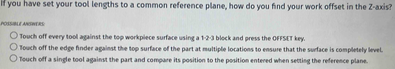 if you have set your tool lengths to a common reference plane, how do you find your work offset in the Z -axis?
POSSIBLE ANSWERS:
Touch off every tool against the top workpiece surface using a 1-2-3 block and press the OFFSET key.
Touch off the edge finder against the top surface of the part at multiple locations to ensure that the surface is completely level.
Touch off a single tool against the part and compare its position to the position entered when setting the reference plane.