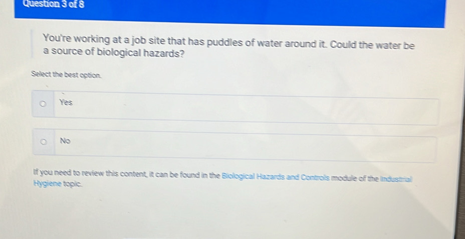 You're working at a job site that has puddles of water around it. Could the water be
a source of biological hazards?
Select the best option.
Yes
No
If you need to review this content, it can be found in the Biological Hazards and Controls module of the Industrial
Hygiene topic.