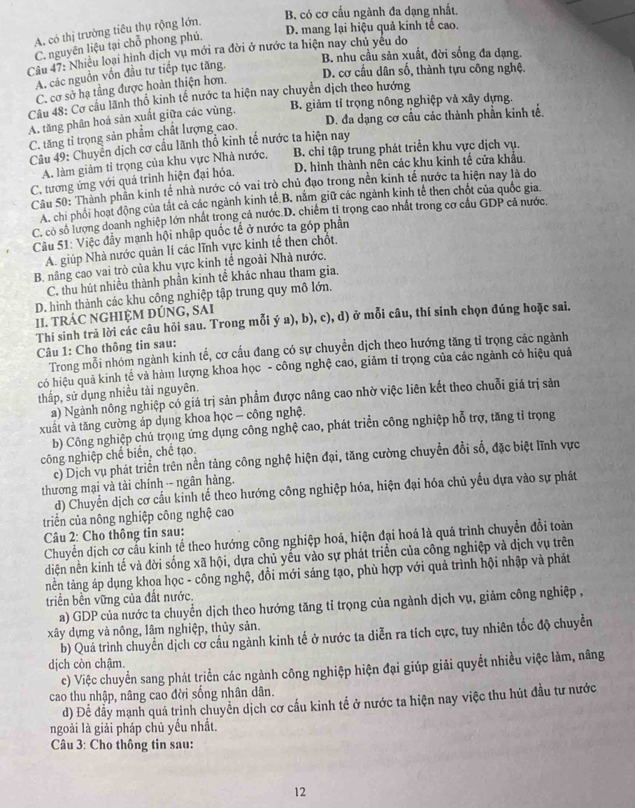 B. có cơ cấu ngành đa dạng nhất.
A. có thị trường tiêu thụ rộng lớn.
D. mang lại hiệu quả kinh tế cao.
C. nguyên liệu tại chỗ phong phú.
Câu 47: Nhiều loại hình dịch vụ mới ra đời ở nước ta hiện nay chủ yêu do B. nhu cầu sản xuất, đời sống đa dạng.
A. các nguồn vốn đầu tư tiếp tục tăng.
D. cơ cầu dân số, thành tựu công nghệ.
C. cơ sở hạ tầng được hoàn thiện hơn.
Câu 48: Cơ câu lãnh thổ kinh tế nước ta hiện nay chuyển dịch theo hướng
A. tăng phân hoá sản xuất giữa các vùng. B. giảm tỉ trọng nông nghiệp và xây dựng.
D. đa dạng cơ cầu các thành phần kinh tế.
C. tăng tỉ trọng sản phẩm chất lượng cao.
Câu 49: Chuyển dịch cơ cầu lãnh thổ kinh tế nước ta hiện nay
A. làm giảm tỉ trọng của khu vực Nhà nước. B. chỉ tập trung phát triển khu vực dịch vụ.
D. hình thành nên các khu kinh tố cửa khẩu.
C. tương ứng với quá trình hiện đại hóa.
Câu 50: Thành phần kình tế nhà nước có vai trò chủ đạo trong nền kinh tế nước ta hiện nay là do
A. chi phối hoạt động của tất cả các ngành kinh tế.B. năm giữ các ngành kinh tế then chốt của quốc gia.
C. có số lượng doanh nghiệp lớn nhất trong cả nước.D. chiếm tỉ trọng cao nhất trong cơ cầu GDP cả nước.
Câu 51: Việc đầy mạnh hội nhập quốc tế ở nước ta góp phần
A. giúp Nhà nước quản lí các lĩnh vực kinh tế then chốt,
B. nâng cao vai trò của khu vực kinh tế ngoài Nhà nước.
C. thu hút nhiều thành phần kinh tế khác nhau tham gia.
D. hình thành các khu công nghiệp tập trung quy mô lớn.
II. TRÁC NGHIỆM ĐÚNG, SAI
Thí sinh trả lời các câu hỏi sau. Trong mỗi ý a), b), c), d) ở mỗi câu, thí sinh chọn đúng hoặc sai.
Câu 1: Cho thông tin sau:
Trong mỗi nhóm ngành kinh tế, cơ cấu đang có sự chuyền dịch theo hướng tăng tỉ trọng các ngành
có hiệu quả kinh tế và hàm lượng khoa học - công nghệ cao, giảm tỉ trọng của các ngành có hiệu quả
thấp, sử dụng nhiều tài nguyên.
a) Ngành nông nghiệp có giá trị sản phẩm được nâng cao nhờ việc liên kết theo chuỗi giá trị sản
xuất và tăng cường áp dụng khoa học - công nghệ.
b) Công nghiệp chú trọng ứng dụng công nghệ cao, phát triển công nghiệp hỗ trợ, tăng tỉ trọng
công nghiệp chế biển, chế tạo.
c) Dịch vụ phát triển trên nền tảng công nghệ hiện đại, tăng cường chuyển đổi số, đặc biệt lĩnh vực
thương mại và tài chính -- ngân hàng.
d) Chuyển dịch cơ cấu kinh tế theo hướng công nghiệp hóa, hiện đại hóa chủ yếu dựa vào sự phát
triển của nông nghiệp công nghệ cao
Câu 2: Cho thông tin sau:
Chuyển dịch cơ cấu kinh tế theo hướng công nghiệp hoá, hiện đại hoá là quá trình chuyển đổi toàn
diện nền kinh tế và đời sống xã hội, dựa chủ yếu vào sự phát triển của công nghiệp và dịch vụ trên
tnền tảng áp dụng khoa học - công nghệ, đồi mới sáng tạo, phù hợp với quả trình hội nhập và phát
triền bền vững của đất nước.
a) GDP của nước ta chuyển dịch theo hướng tăng tỉ trọng của ngành dịch vụ, giảm công nghiệp ,
xây dựng và nông, lâm nghiệp, thủy sản.
b) Quá trình chuyển dịch cơ cầu ngành kinh tế ở nước ta diễn ra tích cực, tuy nhiên tốc độ chuyền
dịch còn chậm.
c) Việc chuyển sang phát triển các ngành công nghiệp hiện đại giúp giải quyết nhiều việc làm, nâng
cao thu nhập, nâng cao đời sống nhân dân.
d) Để đầy mạnh quá trinh chuyển dịch cơ cầu kinh tế ở nước ta hiện nay việc thu hút đầu tư nước
ngoài là giải pháp chủ yếu nhất.
Câu 3: Cho thông tin sau:
12