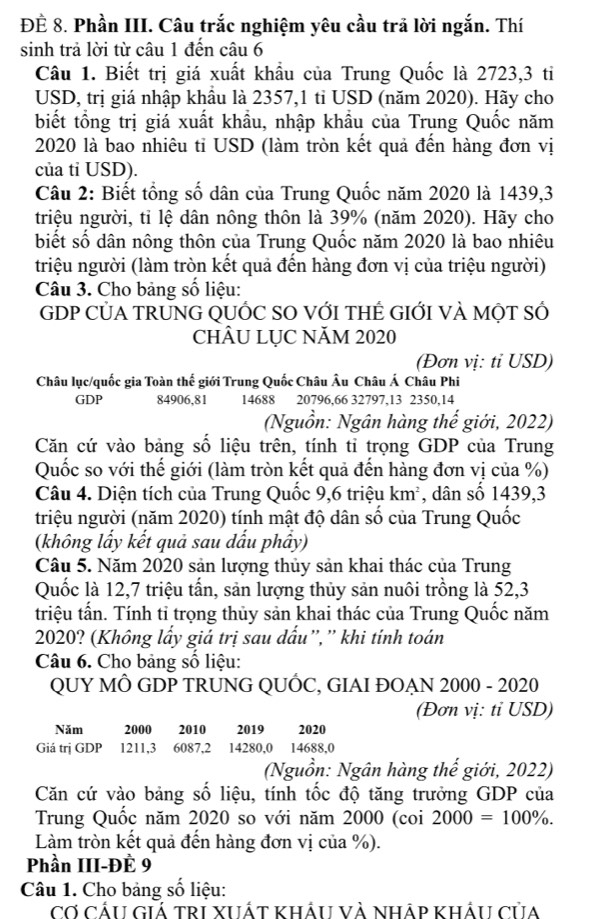 ĐÊ 8. Phần III. Câu trắc nghiệm yêu cầu trã lời ngắn. Thí
sinh trả lời từ câu 1 đến câu 6
Câu 1. Biết trị giá xuất khẩu của Trung Quốc là 2723,3 ti
USD, trị giá nhập khẩu là 2357,1 tỉ USD (năm 2020). Hãy cho
biết tổng trị giá xuất khẩu, nhập khẩu của Trung Quốc năm
2020 là bao nhiêu tỉ USD (làm tròn kết quả đến hàng đơn vị
của tỉ USD).
Câu 2: Biết tổng số dân của Trung Quốc năm 2020 là 1439,3
triệu người, tỉ lệ dân nông thôn là 39% (năm 2020). Hãy cho
biết số dân nông thôn của Trung Quốc năm 2020 là bao nhiêu
triệu người (làm tròn kết quả đến hàng đơn vị của triệu người)
Câu 3. Cho bảng số liệu:
GDP CỦA TRƯNG QUỐC SO VỚI THÊ GIỚI VÀ MộT SÓ
CHÂU LỤC NĂM 2020
(Đơn vị: ti USD)
Châu lục/quốc gia Toàn thế giới Trung Quốc Châu Âu Châu Á Châu Phi
GDP 84906,81 14688 20796,66 32797,13 2350,14
(Nguồn: Ngân hàng thế giới, 2022)
Căn cứ vào bảng số liệu trên, tính tỉ trọng GDP của Trung
Quốc so với thế giới (làm tròn kết quả đến hàng đơn vị của %)
Câu 4. Diện tích của Trung Quốc 9,6 triệu km², dân số 1439,3
triệu người (năm 2020) tính mật độ dân số của Trung Quốc
(không lầy kết quả sau dấu phây)
Câu 5. Năm 2020 sản lượng thủy sản khai thác của Trung
Quốc là 12,7 triệu tấn, sản lượng thủy sản nuôi trồng là 52,3
triệu tấn. Tính tỉ trọng thủy sản khai thác của Trung Quốc năm
2020? (Không lấy giá trị sau dấu”,”' khi tính toán
Câu 6. Cho bảng số liệu:
QUY MÔ GDP TRUNG QUỐC, GIAI ĐOẠN 2000 - 2020
(Đơn vị: tỉ USD)
Năm 2000 2010 2019 2020
Giá trị GDP 1211,3 6087,2 14280,0 14688,0
(Nguồn: Ngân hàng thế giới, 2022)
Căn cứ vào bảng số liệu, tính tốc độ tăng trưởng GDP của
Trung Quốc năm 2020 so với năm 2000 (coi 2000=100% .
Làm tròn kết quả đến hàng đơn vị của %).
Phần III-ĐÈ 9
Câu 1. Cho bảng số liệu:
Cơ cấu Giá trI xUất khẩu và nháp kháu của