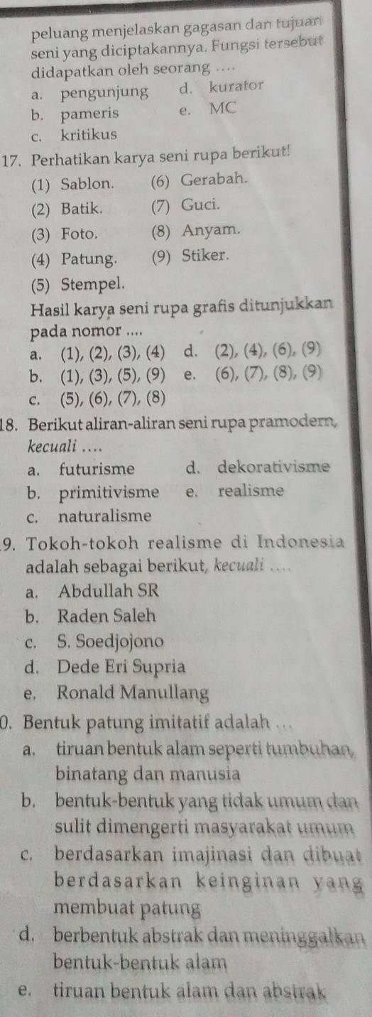 peluang menjelaskan gagasan dan tujuan
seni yang diciptakannya. Fungsi tersebut
didapatkan oleh seorang ...
a. pengunjung d. kurator
b. pameris e. MC
c. kritikus
17. Perhatikan karya seni rupa berikut!
(1) Sablon. (6) Gerabah.
(2) Batik. (7) Guci.
(3) Foto. (8) Anyam.
(4) Patung. (9) Stiker.
(5) Stempel.
Hasil karya seni rupa grafis ditunjukkan
pada nomor ....
a. (1), (2), (3), (4) d. (2), (4), (6), (9)
b. (1), (3), (5), (9) e. (6), (7), (8), (9)
c. (5), (6), (7), (8)
18. Berikut aliran-aliran seni rupa pramodern
kecuali ....
a. futurisme d. dekorativisme
b. primitivisme e. realisme
c. naturalisme
9. Tokoh-tokoh realisme di Indonesia
adalah sebagai berikut, kecuali …...
a. Abdullah SR
b. Raden Saleh
c. S. Soedjojono
d. Dede Eri Supria
e, Ronald Manullang
0. Bentuk patung imitatif adalah
a. tiruan bentuk alam seperti tumbuhan
binatang dan manusia
b. bentuk-bentuk yang tidak umum dan
sulit dimengerti masyarakat umum 
c. berdasarkan imajinasi dan dibuat
berdasarkan keinginan yan 
membuat patung
d. berbentuk abstrak dan meninggalkan
bentuk-bentuk alam
e. tiruan bentuk alam dan abstrak