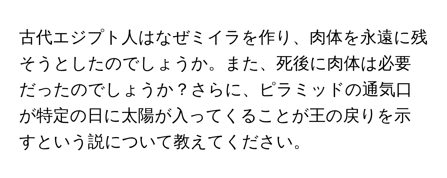 古代エジプト人はなぜミイラを作り、肉体を永遠に残そうとしたのでしょうか。また、死後に肉体は必要だったのでしょうか？さらに、ピラミッドの通気口が特定の日に太陽が入ってくることが王の戻りを示すという説について教えてください。