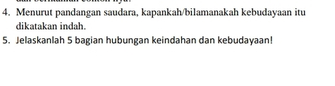 Menurut pandangan saudara, kapankah/bilamanakah kebudayaan itu 
dikatakan indah. 
5. Jelaskanlah 5 bagian hubungan keindahan dan kebudayaan!