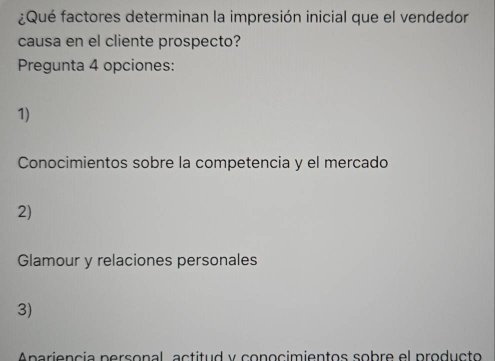 ¿Qué factores determinan la impresión inicial que el vendedor
causa en el cliente prospecto?
Pregunta 4 opciones:
1)
Conocimientos sobre la competencia y el mercado
2)
Glamour y relaciones personales
3)
pariencia personal actitud y conocimientos sobre el producto