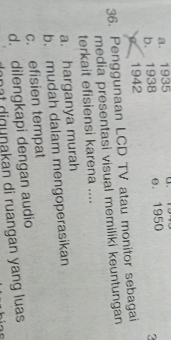 a. 1935
a.
b. 1938 e. 1950
C 1942 3
36. Penggunaan LCD TV atau monitor sebagai
media presentasi visual memiliki keuntungan
terkait efisiensi karena ....
a. harganya murah
b. mudah dalam mengoperasikan
c. efisien tempat
d. dilengkapi dengan audio
lnat digunakan di ruangan yang luas