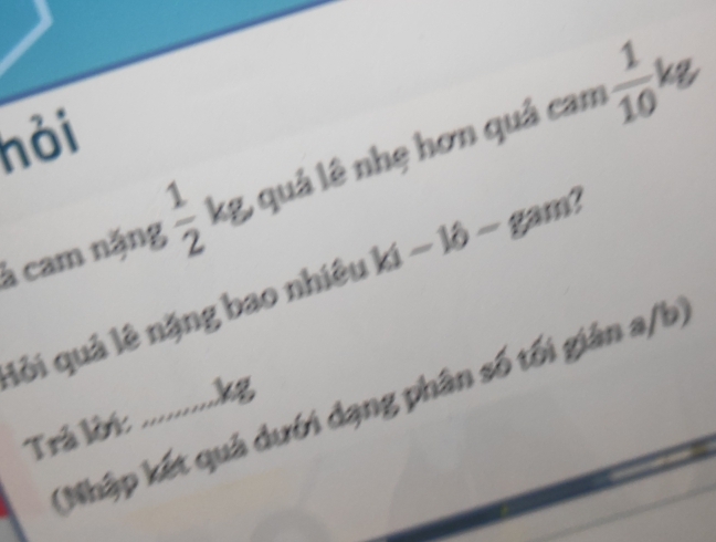 hỏi 
à cam nặng  1/2  kg, quả lê nhẹ hơn quả cam  1/10 
lỏi quả lê nặng bao nhiêu ki- ló - gam! 
(Nhập kết quả dưới dạng phân số tối giản a/b) 
Trả lớ: ............ kg