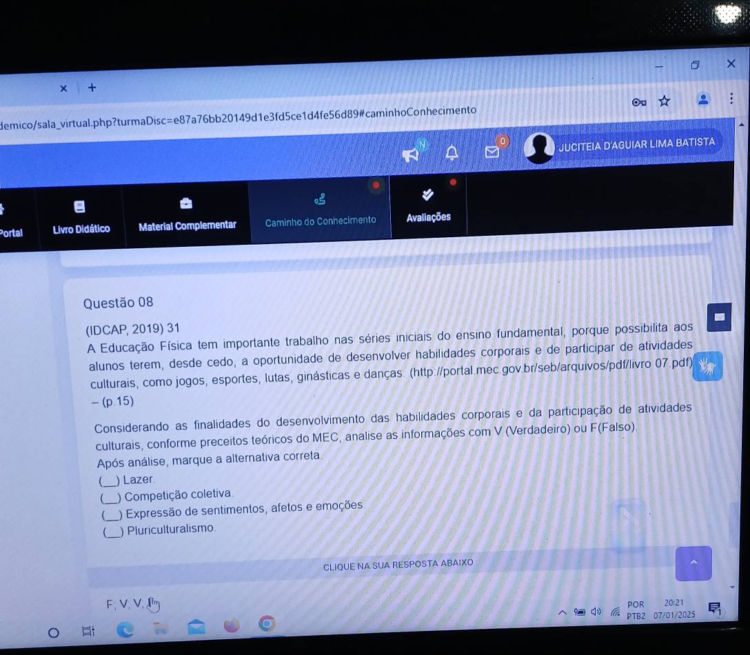 demico/sala_virtual.php?turmaDisc=e87a76bb20149d1e3fd5ce1d4fe56d89#caminhoConhecimento a
JUCITEIA D'AGUIAR LIMA BATISTA
Portal Livro Didático Material Complementar Caminho do Conhecimento Avaliações
Questão 08
(IDCAP, 2019) 31
A Educação Física tem importante trabalho nas séries iniciais do ensino fundamental, porque possibilita aos
alunos terem, desde cedo, a oportunidade de desenvolver habilidades corporais e de particípar de atividades
culturais, como jogos, esportes, lutas, ginásticas e danças. (http://portal.mec.gov.br/seb/arquivos/pdf/livro 07.pdf)
- (p.15)
Considerando as finalidades do desenvolvimento das habilidades corporais e da participação de atividades
culturais, conforme preceitos teóricos do MEC, analise as informações com V (Verdadeiro) ou F(Falso)
Após análise, marque a alternativa correta.
 _) Lazer.
_ ) Competição coletiva
_ ) Expressão de sentimentos, afetos e emoções.
 _) Pluriculturalismo
CLIQUE NA SUA RESPOSTA ABAIXO
F,V,V, POR 20:21
PTB2 07/01/2025