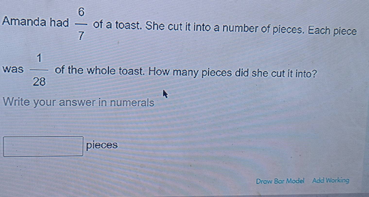 Amanda had  6/7  of a toast. She cut it into a number of pieces. Each piece 
was  1/28  of the whole toast. How many pieces did she cut it into? 
Write your answer in numerals
(-)1,∠ )+(-2)
□ ^circ  □ pieces
x= □ /□  
Draw Bar Model Add Working