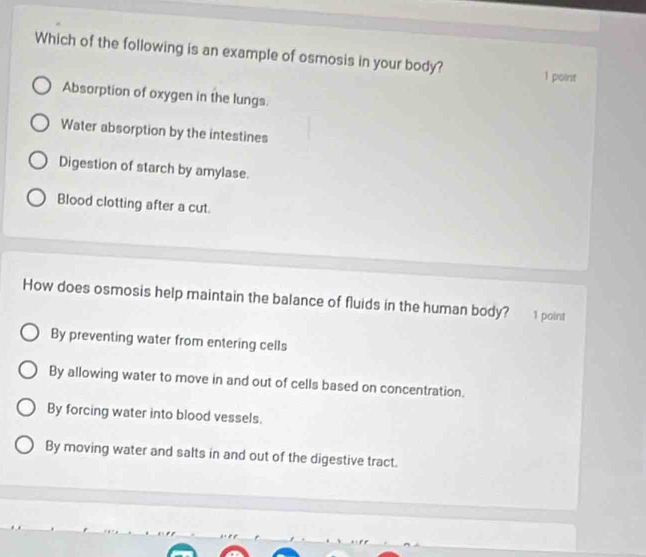 Which of the following is an example of osmosis in your body? 1 point
Absorption of oxygen in the lungs.
Water absorption by the intestines
Digestion of starch by amylase.
Blood clotting after a cut.
How does osmosis help maintain the balance of fluids in the human body? 1 point
By preventing water from entering cells
By allowing water to move in and out of cells based on concentration.
By forcing water into blood vessels.
By moving water and salts in and out of the digestive tract.