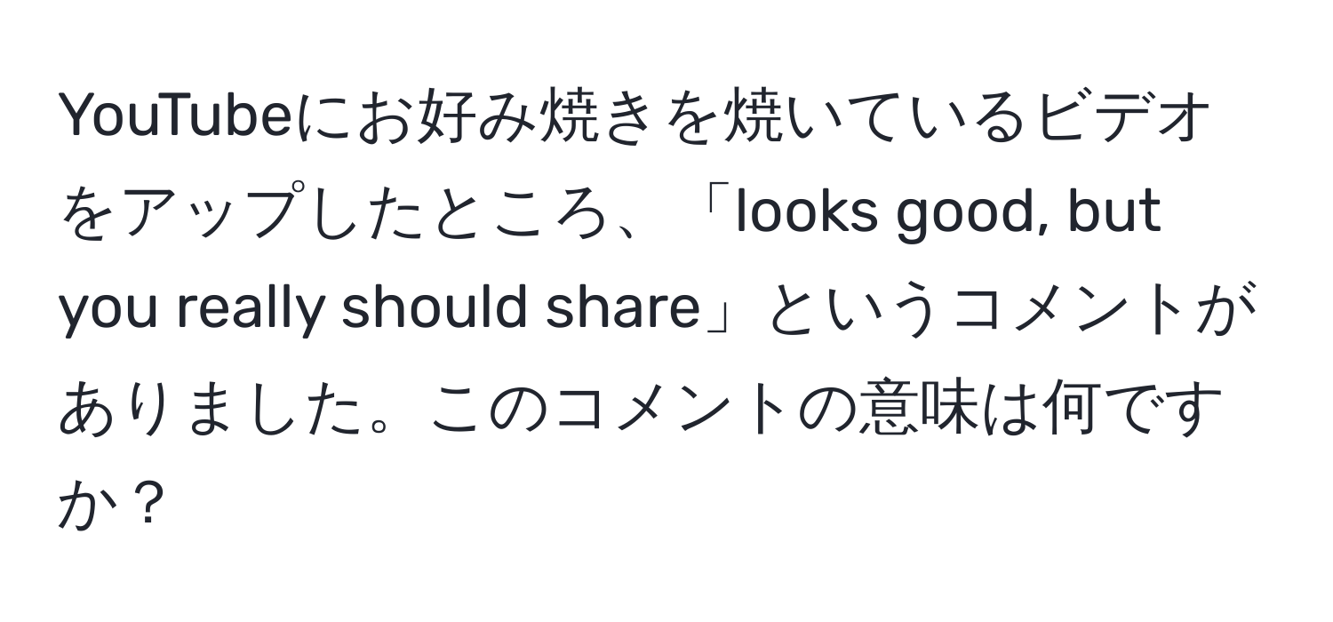 YouTubeにお好み焼きを焼いているビデオをアップしたところ、「looks good, but you really should share」というコメントがありました。このコメントの意味は何ですか？