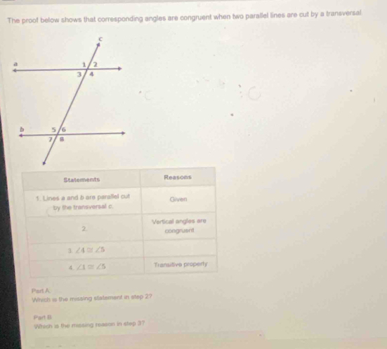 The proof below shows that corresponding angles are congruent when two parallel lines are cut by a transversal 
Statements Reasons 
1. Lines a and b are parallel cut Given 
by the transversal c. 
Vertical angles are 
2. 
congruent 
3 ∠ 4≌ ∠ 5
4 ∠ 1≌ ∠ 5 Transitive properly 
Part A 
Which is the missing statement in step 2? 
Part B 
Which is the missing reason in step 3?