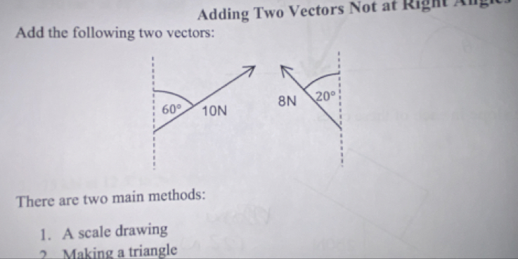 Adding Two Vectors Not at Right Ang
Add the following two vectors:
8N 20°
There are two main methods:
1. A scale drawing
2 Making a triangle