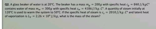 A glass beaker of water is at 20°C. The beaker has a mass m_g=200g with specific heat c_g=840J/kgC°
contains water of mass m_w=300g g with specific heat c_w=4186J/kg.C°. . A quantity of steam initially at
120°C is used to warm the system to 50°C. If the specific heat of steam is c_s=2010J/kg.C° and latent heat 
of vaporization is L_V=2.26* 10^6J/kg , what is the mass of the steam?