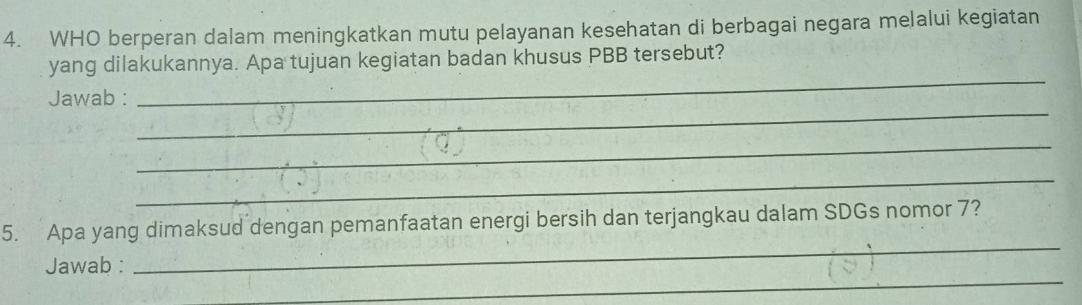 WHO berperan dalam meningkatkan mutu pelayanan kesehatan di berbagai negara melalui kegiatan 
_ 
yang dilakukannya. Apa tujuan kegiatan badan khusus PBB tersebut? 
_ 
Jawab : 
_ 
_ 
_ 
5. Apa yang dimaksud dengan pemanfaatan energi bersih dan terjangkau dalam SDGs nomor 7? 
_ 
Jawab :